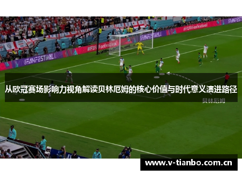 从欧冠赛场影响力视角解读贝林厄姆的核心价值与时代意义演进路径