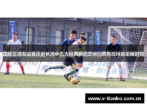 国际足球友谊赛历史长河中五大经典瞬间震撼回顾再现绿茵荣耀时刻